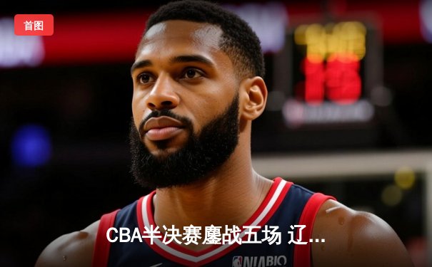 CBA半决赛鏖战五场 辽宁男篮险胜广东晋级总决赛