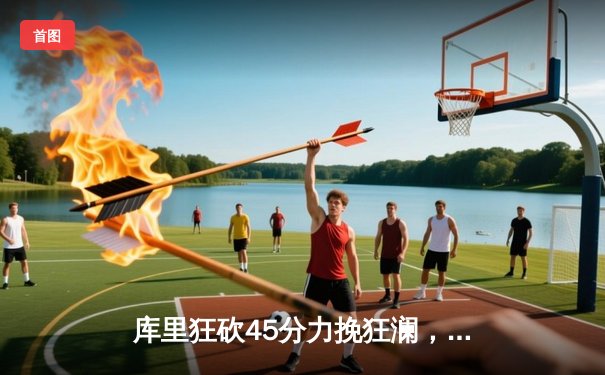 库里狂砍45分力挽狂澜，勇士加时险胜绿军夺赛季关键胜利