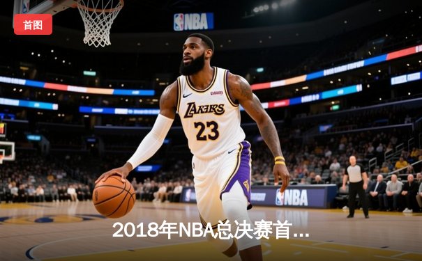 2018年NBA总决赛首战：勇士队加时险胜骑士，库里杜兰特联手砍下66分