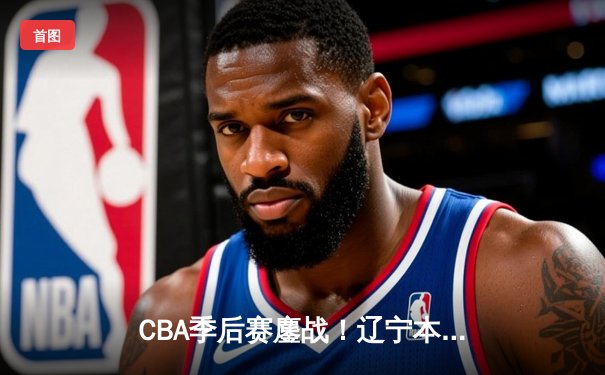 CBA季后赛鏖战！辽宁本钢加时逆转广东宏远 张镇麟关键三分定乾坤