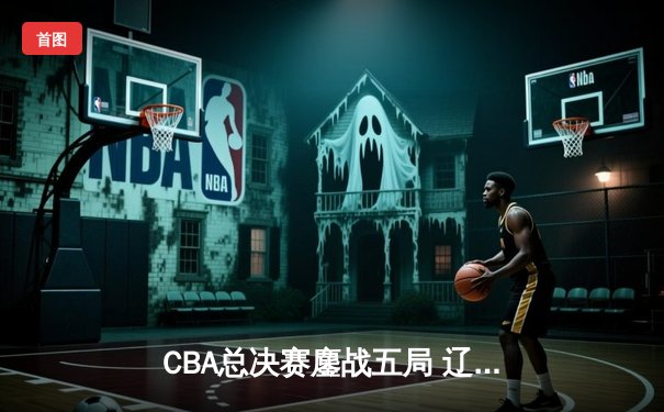 CBA总决赛鏖战五局 辽宁男篮逆转广东夺队史第二冠